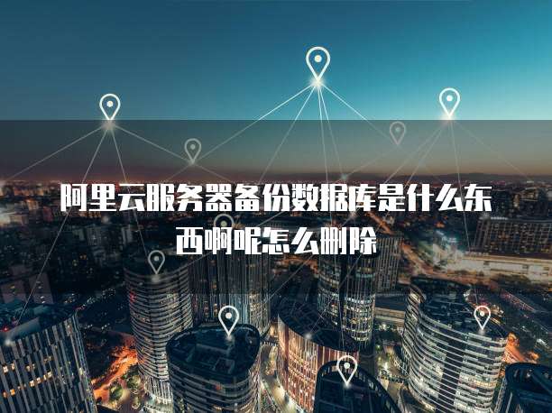 阿里云服务器备份数据库是什么东西啊呢怎么删除