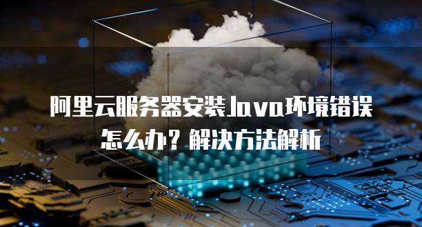 阿里云服务器安装Java环境错误怎么办?解决方法解析