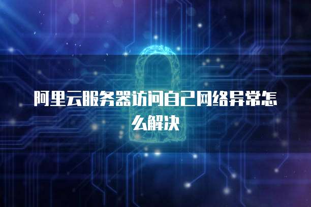 阿里云服务器访问自己网络异常怎么解决