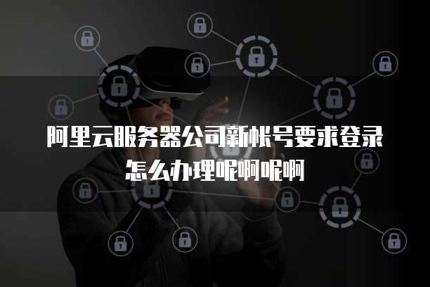 阿里云服务器公司新帐号要求登录怎么办理呢啊呢啊
