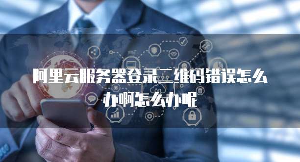 阿里云服务器登录二维码错误怎么办啊怎么办呢