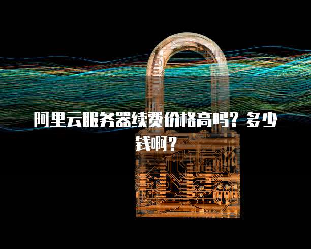 阿里云服务器续费价格高吗?多少钱啊?