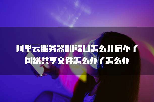 阿里云服务器80端口怎么开启不了网络共享文件怎么办了怎么办