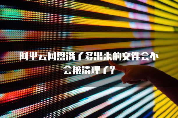 阿里云网盘满了多出来的文件会不会被清理了?