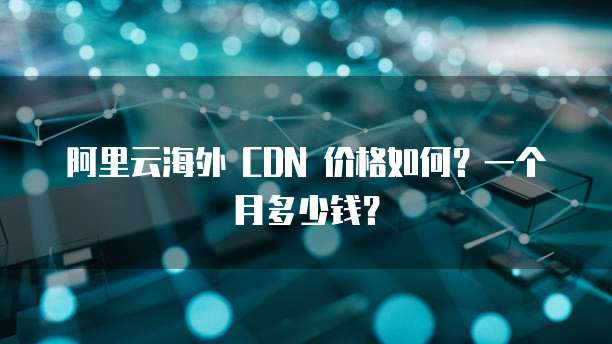 阿里云海外 CDN 价格如何？一个月多少钱？