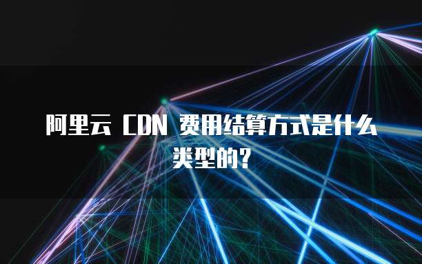 阿里云 CDN 费用结算方式是什么类型的?