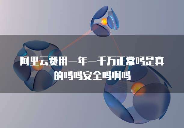 阿里云费用一年一千万正常吗是真的吗吗安全吗啊吗