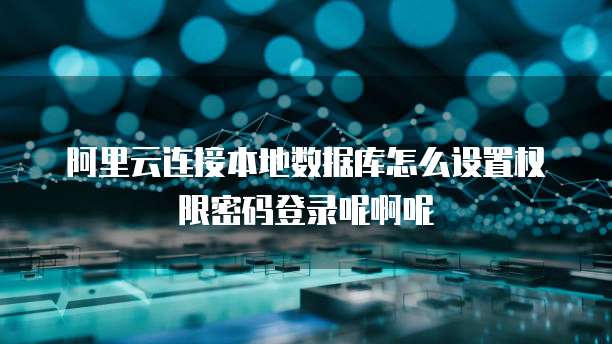 阿里云连接本地数据库怎么设置权限密码登录呢啊呢