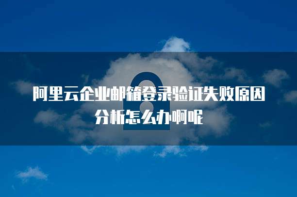 阿里云企业邮箱登录验证失败原因分析怎么办啊呢