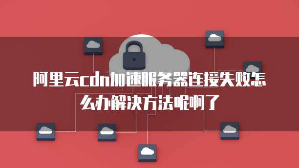 阿里云cdn加速服务器连接失败怎么办解决方法呢啊了
