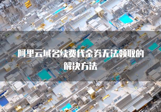 阿里云域名续费代金券无法领取的解决方法