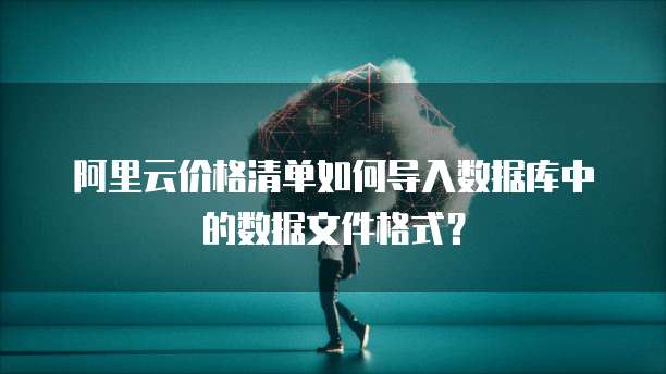 阿里云价格清单如何导入数据库中的数据文件格式?