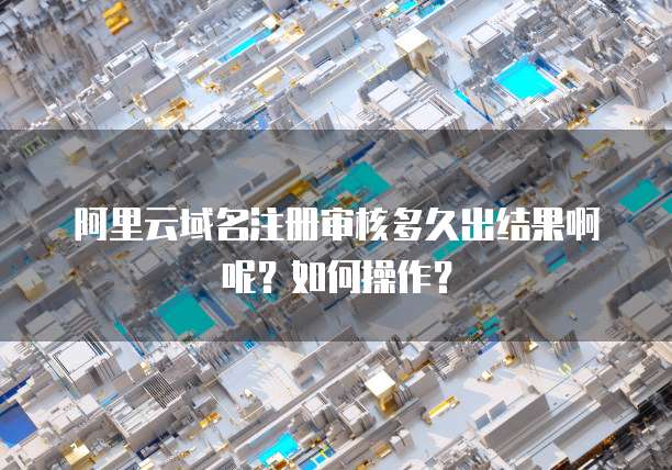 阿里云域名注册审核多久出结果啊呢?如何操作?