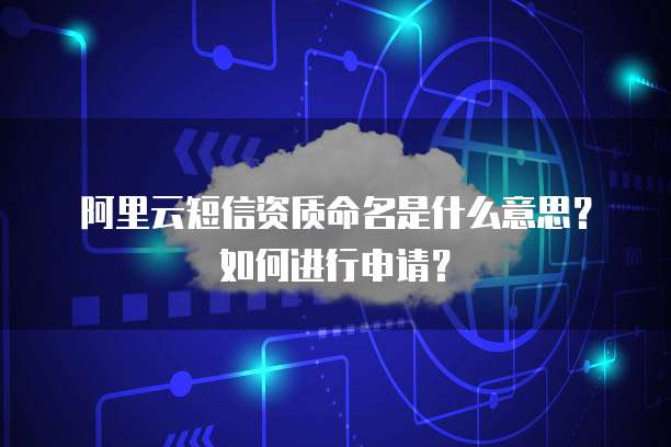 阿里云短信资质命名是什么意思?如何进行申请?