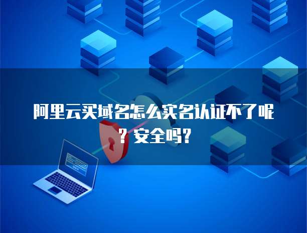 阿里云买域名怎么实名认证不了呢?安全吗?