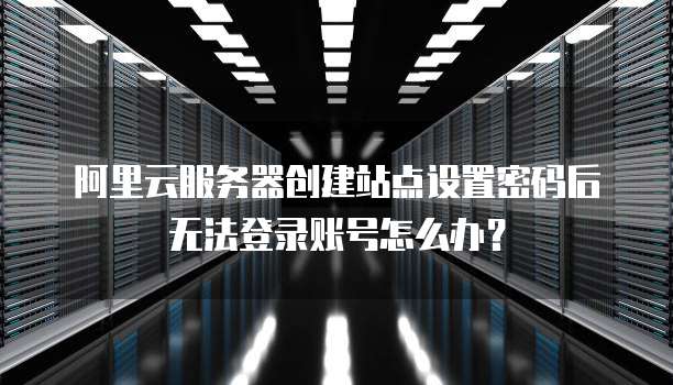 阿里云服务器创建站点设置密码后无法登录账号怎么办?