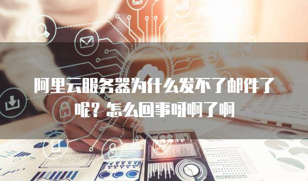 阿里云服务器为什么发不了邮件了呢？怎么回事呀啊了啊