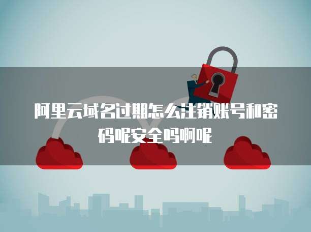 阿里云域名过期怎么注销账号和密码呢安全吗啊呢