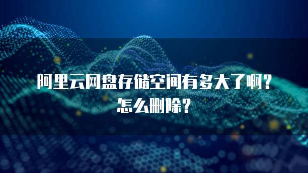 阿里云网盘存储空间有多大了啊?怎么删除?