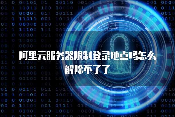 阿里云服务器限制登录地点吗怎么解除不了了