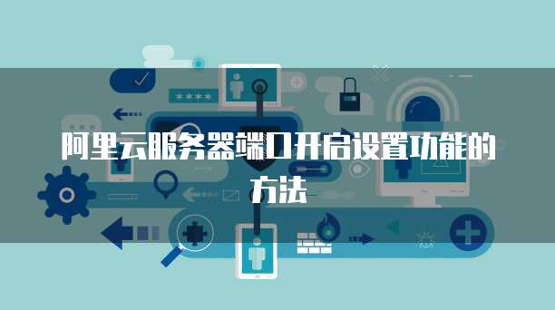 阿里云服务器端口开启设置功能的方法