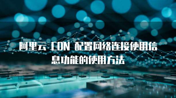 阿里云 CDN 配置网络连接使用信息功能的使用方法