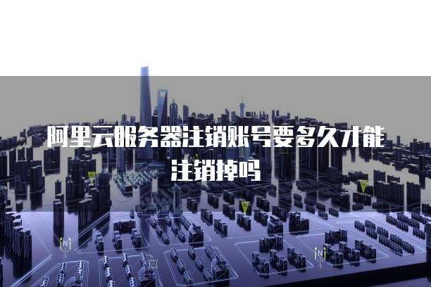 阿里云服务器注销账号要多久才能注销掉吗