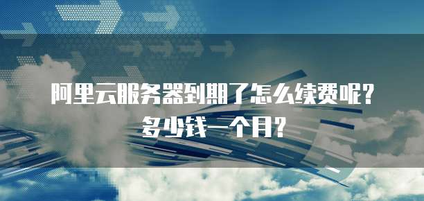 阿里云服务器到期了怎么续费呢?多少钱一个月?