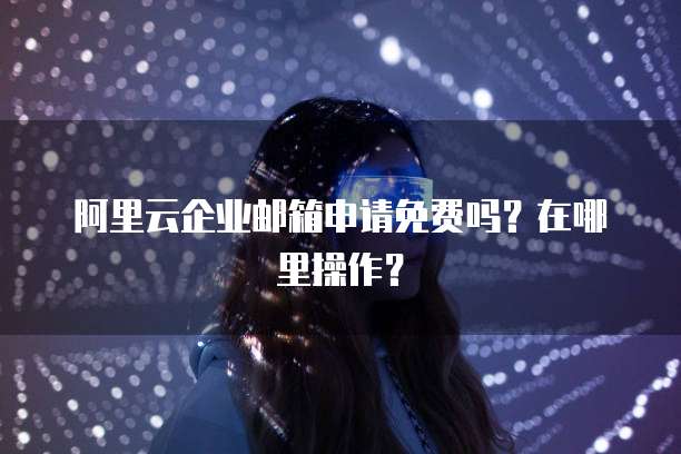 阿里云企业邮箱申请免费吗?在哪里操作?