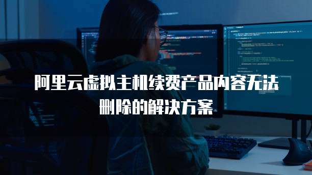 阿里云虚拟主机续费产品内容无法删除的解决方案