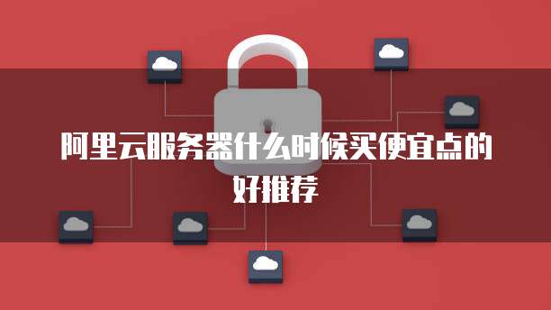 阿里云服务器什么时候买便宜点的好推荐