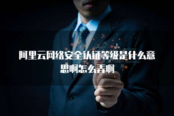阿里云网络安全认证等级是什么意思啊怎么弄啊