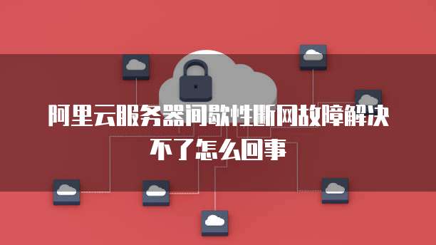 阿里云服务器间歇性断网故障解决不了怎么回事