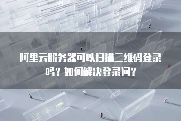 阿里云服务器可以扫描二维码登录吗?如何解决登录问?