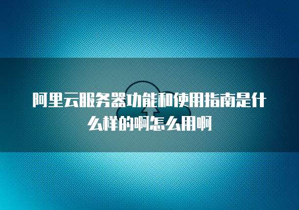阿里云服务器功能和使用指南是什么样的啊怎么用啊