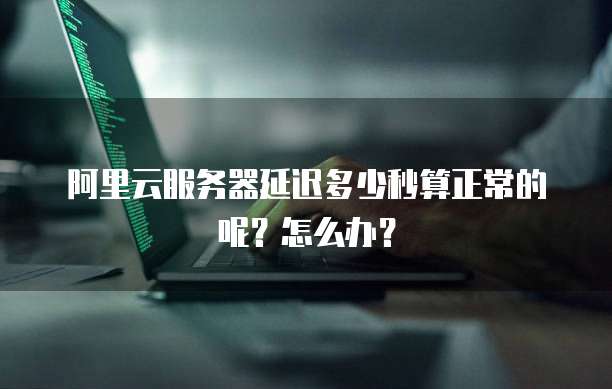 阿里云服务器延迟多少秒算正常的呢?怎么办?