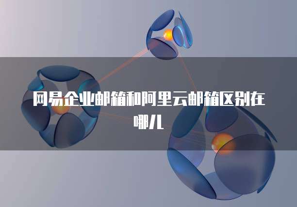 网易企业邮箱和阿里云邮箱区别在哪儿
