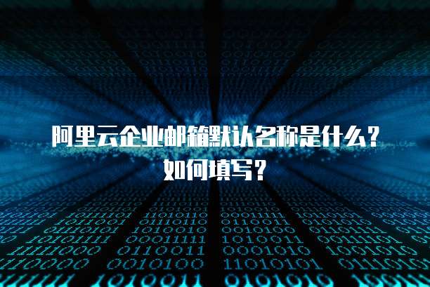 阿里云企业邮箱默认名称是什么?如何填写?