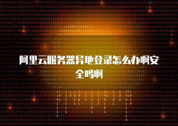 阿里云服务器异地登录怎么办啊安全吗啊