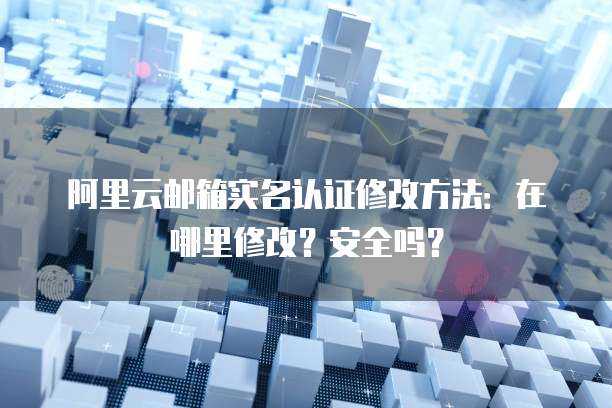 阿里云邮箱实名认证修改方法:在哪里修改?安全吗?