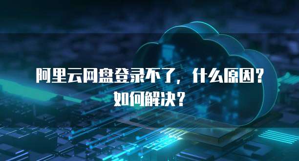 阿里云网盘登录不了,什么原因?如何解决?