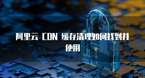 阿里云 CDN 缓存清理如何找到并使用