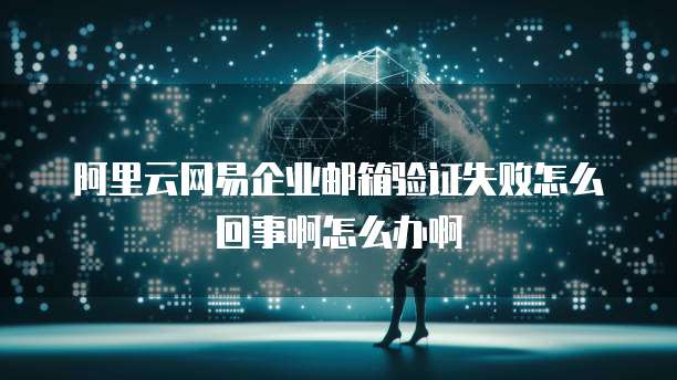 阿里云网易企业邮箱验证失败怎么回事啊怎么办啊