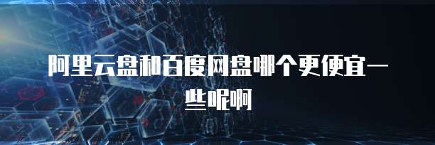 阿里云盘和百度网盘哪个更便宜一些呢啊