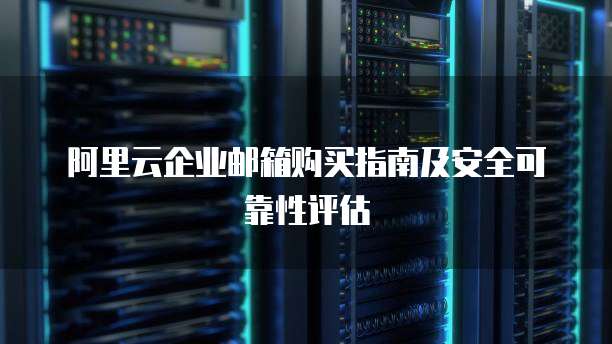 阿里云企业邮箱购买指南及安全可靠性评估