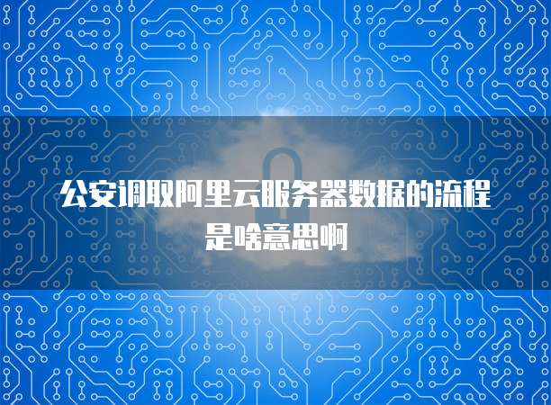 公安调取阿里云服务器数据的流程是啥意思啊