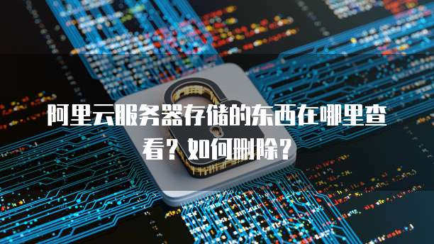 阿里云服务器存储的东西在哪里查看?如何删除?