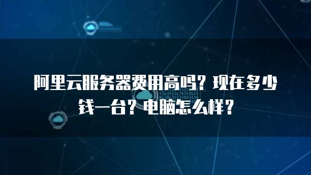 阿里云服务器费用高吗?现在多少钱一台?电脑怎么样?