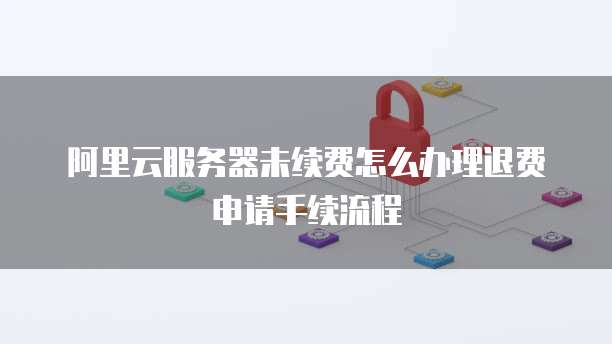 阿里云服务器未续费怎么办理退费申请手续流程