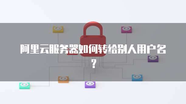 阿里云服务器如何转给别人用户名？